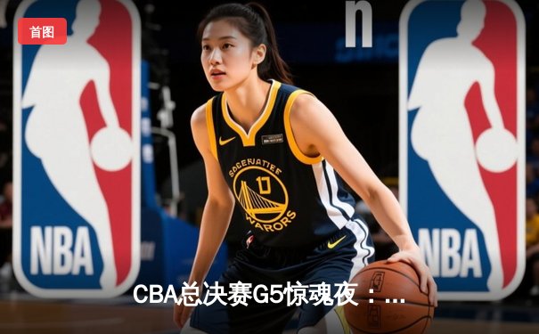 CBA总决赛G5惊魂夜：辽宁逆转广东夺赛点，郭艾伦37分创纪录