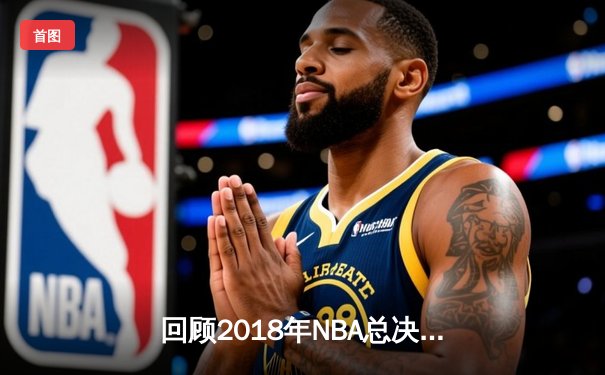 回顾2018年NBA总决赛：勇士横扫骑士，杜兰特蝉联FMVP