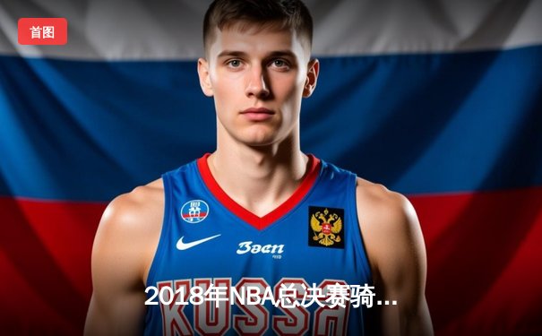 2018年NBA总决赛骑士逆转勇士，詹姆斯率队夺历史性胜利