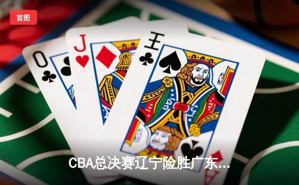 CBA总决赛辽宁险胜广东，郭艾伦关键三分锁定胜局