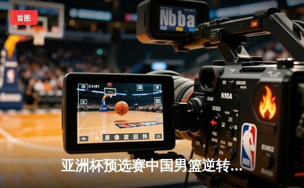 亚洲杯预选赛中国男篮逆转取胜 周琦独揽28分创个人新高