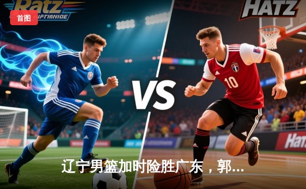 辽宁男篮加时险胜广东，郭艾伦狂砍38分助队夺赛点