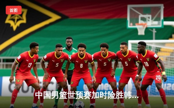 中国男篮世预赛加时险胜韩国 周琦19+11制霸内线