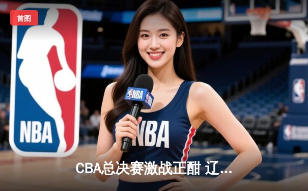CBA总决赛激战正酣 辽宁本钢逆转广东宏远夺赛点