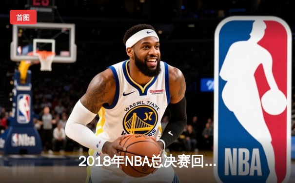 2018年NBA总决赛回顾：勇士王朝的巅峰之战与詹姆斯的孤胆英雄