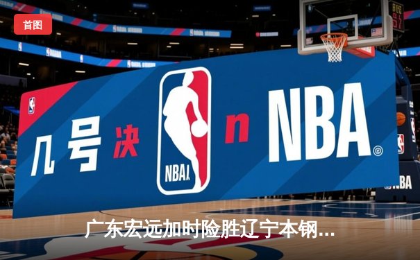 广东宏远加时险胜辽宁本钢 CBA总决赛上演史诗级对决