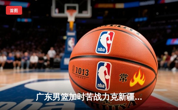 广东男篮加时苦战力克新疆，易建联30+15捍卫主场荣誉