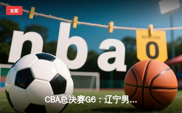 CBA总决赛G6：辽宁男篮加时险胜广东 夺得2018年总冠军