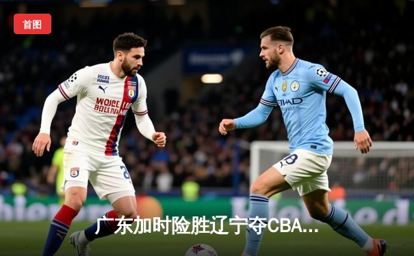 广东加时险胜辽宁夺CBA总冠军 易建联独揽40分创纪录