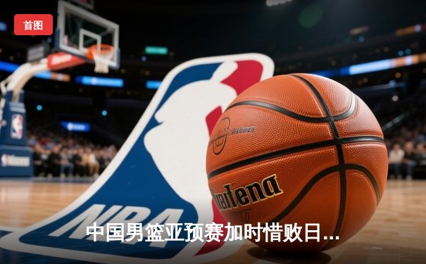 中国男篮亚预赛加时惜败日本 胡金秋空砍23+13难救主