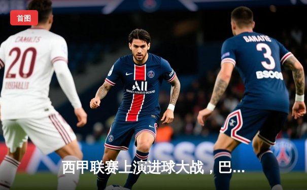西甲联赛上演进球大战，巴塞罗那主场险胜皇家马德里