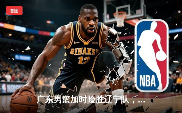 广东男篮加时险胜辽宁队，易建联独揽38分创赛季新高