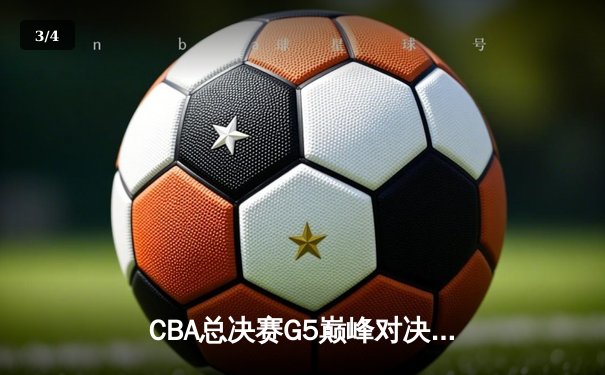 CBA总决赛G5巅峰对决：辽宁本钢加时险胜广东宏远夺赛点 - 3