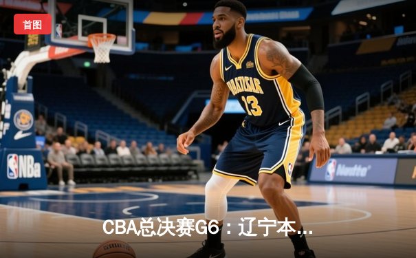 CBA总决赛G6：辽宁本钢加时逆转广东宏远 赵继伟砍28分夺赛点