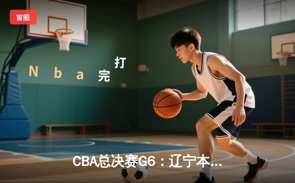 CBA总决赛G6：辽宁本钢加时逆转广东宏远 赵继伟砍28分夺赛点