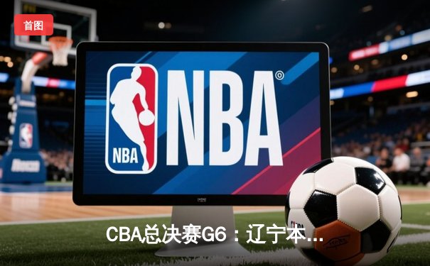CBA总决赛G6：辽宁本钢加时逆转广东宏远 赵继伟砍28分夺赛点