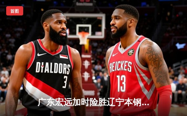 广东宏远加时险胜辽宁本钢 CBA总决赛上演史诗级对决