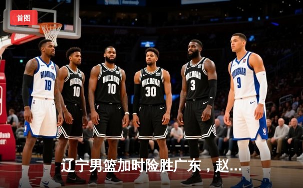 辽宁男篮加时险胜广东，赵继伟33分导演逆转好戏