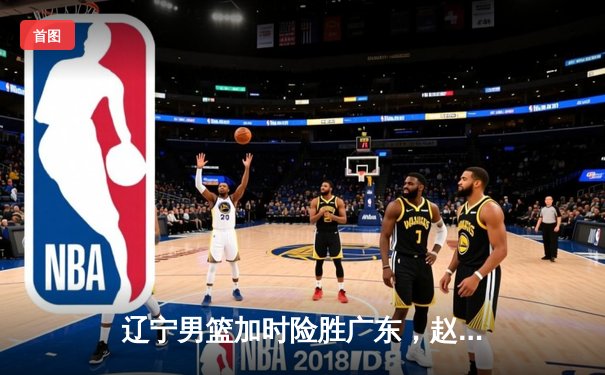 辽宁男篮加时险胜广东，赵继伟33分导演逆转好戏