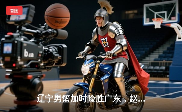 辽宁男篮加时险胜广东，赵继伟33分导演逆转好戏