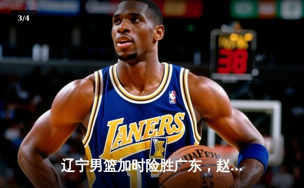 辽宁男篮加时险胜广东，赵继伟33分导演逆转好戏 - 3