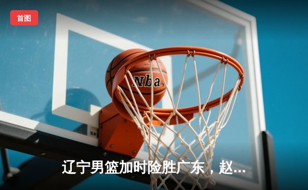 辽宁男篮加时险胜广东，赵继伟33分导演逆转好戏