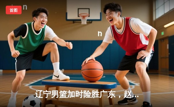 辽宁男篮加时险胜广东，赵继伟35分导演逆转好戏