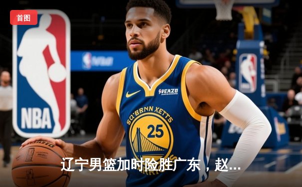 辽宁男篮加时险胜广东，赵继伟35分导演逆转好戏