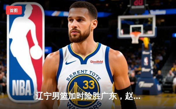 辽宁男篮加时险胜广东，赵继伟33分导演逆转好戏