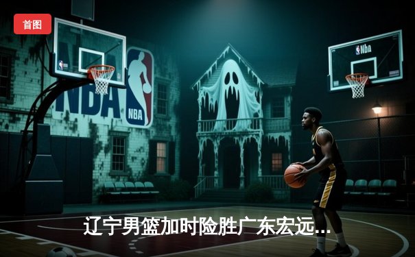 辽宁男篮加时险胜广东宏远，赵继伟33分导演惊天逆转