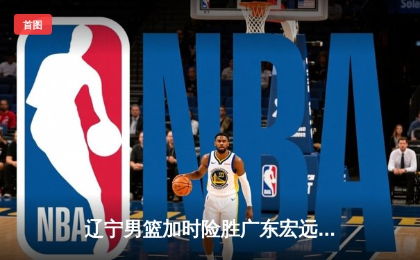 辽宁男篮加时险胜广东宏远，赵继伟33分导演惊天逆转