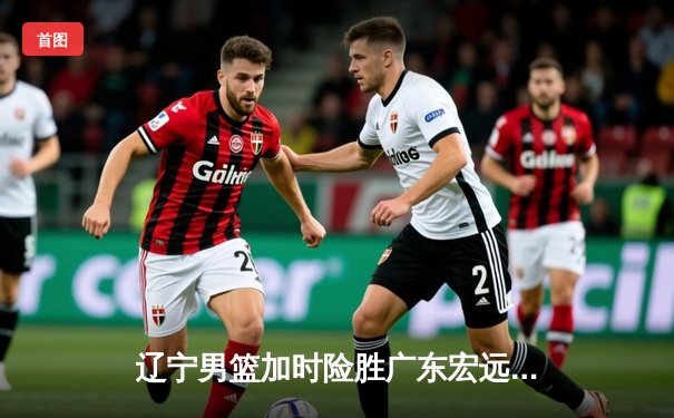 辽宁男篮加时险胜广东宏远，赵继伟33分导演惊天逆转